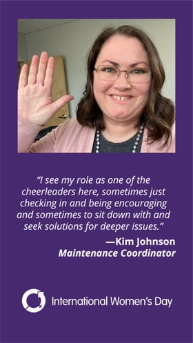 I see my role as one of the cheerleaders here, sometimes just checking in and being encouraging and sometimes to sit down and seek solutions for deeper issues. Kim Johnson Maintenance Coordinator