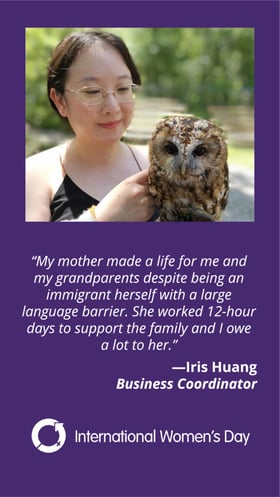 My mother made a life for me and my grandparents despite being an immigrant herself with a large language barrier. She worked 12-hour days to support the family and I owe a lot to her. Iris Huang. Business Coordinator